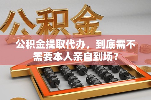 建阳公积金提取代办，到底需不需要本人亲自到场？