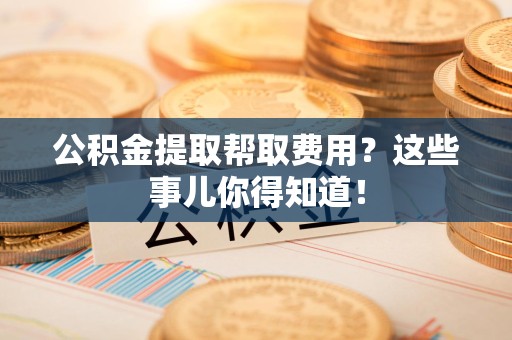 建阳公积金提取帮取费用？这些事儿你得知道！