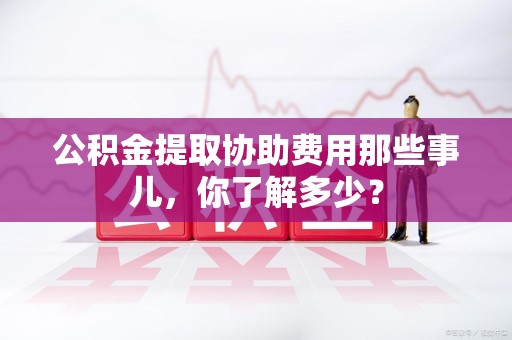 建阳公积金提取协助费用那些事儿，你了解多少？