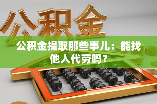 建阳公积金提取那些事儿：能找他人代劳吗？
