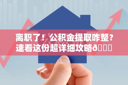建阳离职了！公积金提取咋整？速看这份超详细攻略😎
